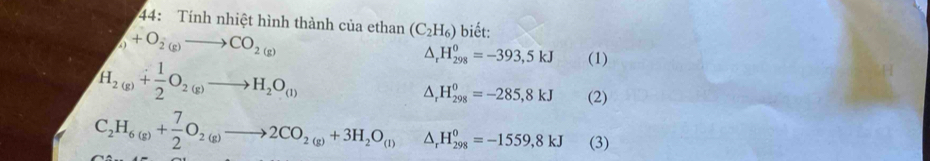 44: Tính nhiệt hình thành của ethan (C_2H_6) biết:
+O_2(g)to CO_2(g)
H_2(g)+ 1/2 O_2(g)to H_2O_(l)
△ _rH_(298)^0=-393,5kJ (1)
△ _rH_(298)^0=-285,8kJ (2)
C_2H_6(g)+ 7/2 O_2(g)to 2CO_2(g)+3H_2O_(l) △ _rH_(298)^0=-1559,8kJ (3)