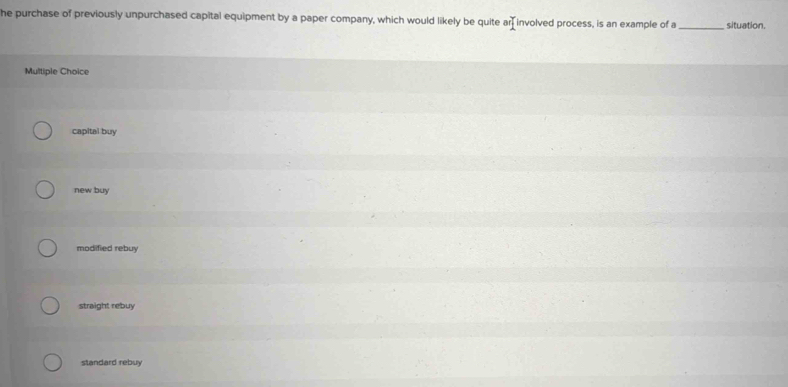 he purchase of previously unpurchased capital equipment by a paper company, which would likely be quite a r_1° involved process, is an example of a _situation.
Multiple Choice
capital buy
new buy
modified rebuy
straight rebuy
standard rebuy