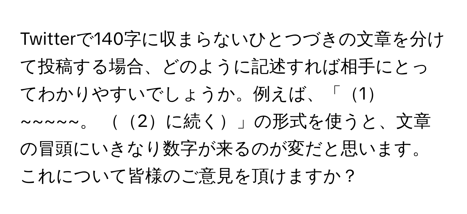 Twitterで140字に収まらないひとつづきの文章を分けて投稿する場合、どのように記述すれば相手にとってわかりやすいでしょうか。例えば、「1~~~~~。 2に続く」の形式を使うと、文章の冒頭にいきなり数字が来るのが変だと思います。これについて皆様のご意見を頂けますか？