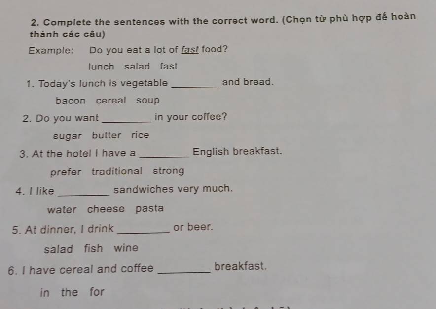 Complete the sentences with the correct word. (Chọn từ phù hợp để hoàn 
thành các câu) 
Example: Do you eat a lot of fast food? 
lunch salad fast 
1. Today's lunch is vegetable _and bread. 
bacon cereal soup 
2. Do you want _in your coffee? 
sugar butter rice 
3. At the hotel I have a _English breakfast. 
prefer traditional strong 
4. I like _sandwiches very much. 
water cheese pasta 
5. At dinner, I drink _or beer. 
salad fish wine 
6. I have cereal and coffee _breakfast. 
in the for