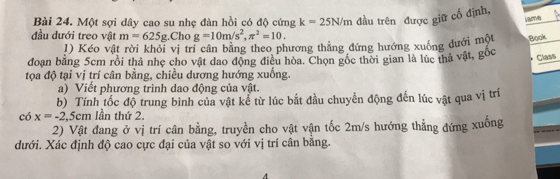 Một sợi dây cao su nhẹ đàn hồi có độ cứng k=25N/m đầu trên được giữ cố định, 
lame 
đầu dưới treo vật m=625g.Cho g=10m/s^2, π^2=10. Book 
1) Kéo vật rời khỏi vị trí cân bằng theo phương thẳng đứng hướng xuống dưới một 
đoạn bằng 5cm rồi thả nhẹ cho vật dao động điều hòa. Chọn gốc thời gian là lúc thả vật, gốc 
Class 
tọa độ tại vị trí cân bằng, chiều dương hướng xuống. 
a) Viết phương trình dao động của vật. 
b) Tính tốc độ trung bình của vật kể từ lúc bắt đầu chuyển động đến lúc vật qua vị trí 
có x=-2,5cm lần thứ 2. 
2) Vật đang ở vị trí cân bằng, truyền cho vật vận tốc 2m/s hướng thẳng đứng xuống 
dưới. Xác định độ cao cực đại của vật so với vị trí cân bằng.