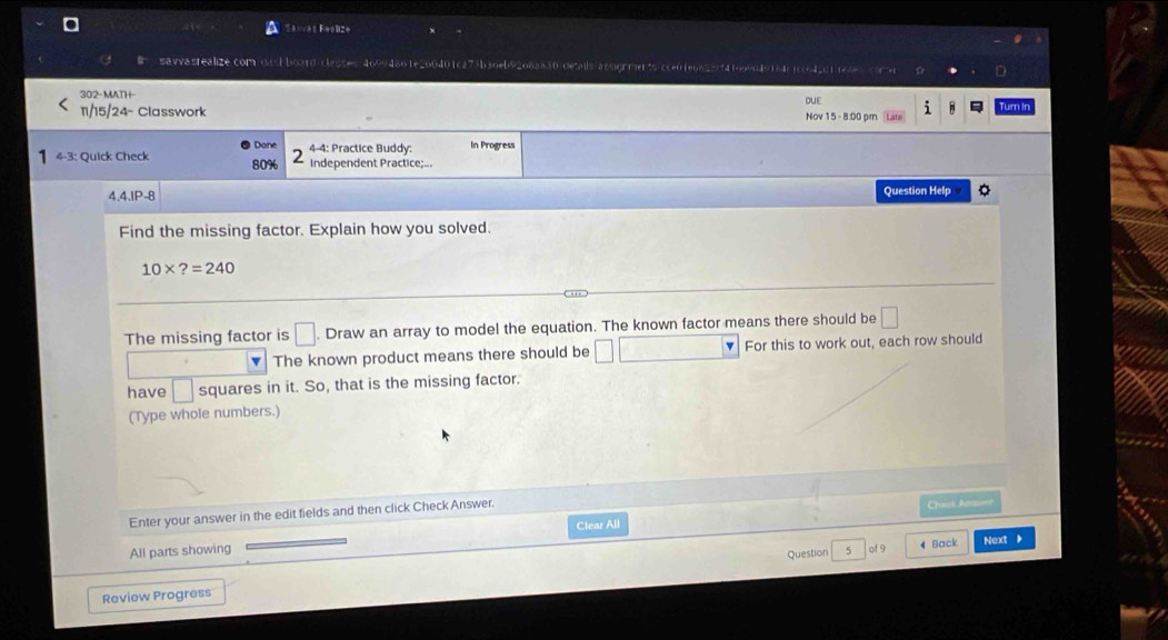 Savvès Fealize 
savvasrealize.com/oach board/classes/46994861e260401ca73b30eb9206a830/decails/assignments/cce01e0825cf4f0o9n49184c1cc642011e4e5come 
302- MATH 
DUE 
11/15/24- Classwork Nov 15 - 8:00 pr Turn Ir 
Dane 4-4: Practice Buddy: In Progress 
-3: Quick Check 80% 2 Independent Practice;... 
4.4.lP-8 Question Help 
Find the missing factor. Explain how you solved.
10* ?=240
The missing factor is □. Draw an array to model the equation. The known factor means there should be □
The known product means there should be □ For this to work out, each row should 
have □ squares in it. So, that is the missing factor. 
(Type whole numbers.) 
Enter your answer in the edit fields and then click Check Answer. 
Chat Âo 
All parts showing Clear All 
Question 5 of9 4 Back Next 
Review Progress
