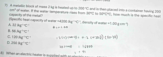 A metallic block of mass 2 kg is heated up to 200°C and is then placed into a container having 200
cm^3 of water. If the water temperature rises from 30°C to 50°C°C , how much is the specific heat
capacity of the metal?
(Specific heat capacity of water =4200Jkg^(-1circ)C^(-1) , density of water =1.00gcm^(-3))
A. 32Jkg^((-1)°C^-1)
B. 56Jkg^((-1)°C^-1)
C. 120Jkg^((-1)°C^-1)
D. 250Jkg^((-1)°C^-1)
8) When an electric heater is supplied with an ele