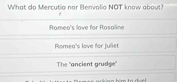 What do Mercutio nor Benvolio NOT know about?
Romeo's love for Rosaline
Romeo's love for Juliet
The 'ancient grudge'