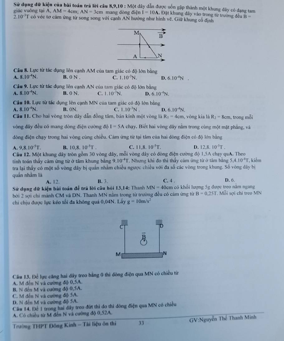 Sử dụng dữ kiện của bài toán trả lời câu 8,9,10:Mott dây dẫn được uốn gập thành một khung dây có dạng tam
giác vuông tại A,.AM=4cm;AN=3cm mang dòng điện I=10A A. Đặt khung dây vào trong từ trường đều B=
2.10^(-3)T có véc tơ cảm ứng từ song song với cạnh AN hướng như hình vẽ. Giữ khung cổ định
M vector B
A N
Câu 8. Lực từ tác dụng lên cạnh AM của tam giác có độ lớn bằng
A. 8.10^(-4)N. B. 0 N . C. 1.10^(-3)N. D. 6.10^(-4)N.
Câu 9. Lực từ tác dụng lên cạnh AN của tam giác có độ lớn bằng
A. 8.10^(-4)N. B. 0 N. C. 1.10^(-3)N. D. 6.10^(-4)N.
Câu 10. Lực từ tác dụng lên cạnh MN của tam giác có độ lớn bằng
A. 8.10^(-4)N. B. 0N. C. 1.10^(-3)N. D. 6.10^(-4)N.
Câu 11. Cho hai vòng tròn dây dẫn đồng tâm, bán kính một vòng là R_1=4cm , vòng kia là R_2=8cm , trong mỗi
vòng dây đều có mang dòng điện cường độ I=5A chạy. Biết hai vòng dây nằm trong cùng một mặt phẳng, và
dòng điện chạy trong hai vòng cùng chiều. Cảm ứng từ tại tâm của hai dòng điện có độ lớn bằng
A. 9,8.10^(-5)T. B. 10,8.10^(-5)T. C. 11,8.10^(-5)T. D. 12,8.10^(-5)T.
Câu 12. Một khung dây tròn gồm 30 vòng dây, mỗi vòng dây có dòng điện cường độ 1,5A chạy quA. Theo
tính toán thấy cảm ứng từ ở tâm khung bằng 9.10^(-4)T. Nhưng khi đo thì thấy cảm ứng từ ở tâm bằng 5,4.10^(-4)T , kiểm
tra lại thấy có một số vòng dây bị quần nhằm chiều ngược chiều với đa số các vòng trong khung. Số vòng đây bị
quần nhằm là D. 6.
A. 12. B. 3. C. 4 .
Sử dụng dữ kiện bài toán đề trã lời câu hồi 13,14: Thanh MN=40cm có khối lượng 5g được treo nằm ngang
bởi 2 sợi chỉ mảnh CM và DN. Thanh MN nằm trong từ trường đều có cảm ứng từ B=0.25T. Mỗi sợi chỉ treo MN
chi chịu được lực kéo tối đa không quá 0,04N. Lầy g=10m/s^2
Cầu 13. Để lực căng hai dây treo bằng 0 thì dòng điện qua MN có chiều từ
A. M đến N và cường độ 0,SA.
B. N đến M và cường độ 0,5A.
C. M đến N và cường độ 5A.
D. N đến M và cường độ SA.
Cầu 14. Để 1 trong hai dây treo đứt thì do thì dòng điện qua MN có chiều
A. Có chiều từ M đến N và cường độ 0,52A.
Trường THPT Đông Kinh - Tải liệu ôn thi 33 GV:Nguyễn Thế Thanh Minh