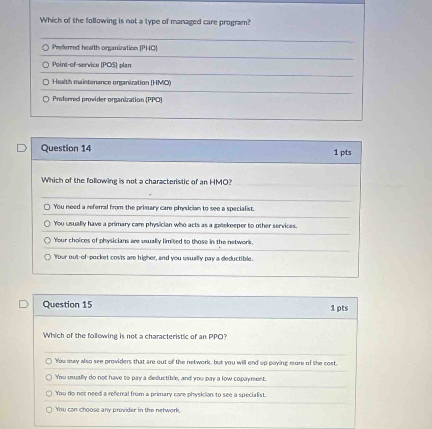 Which of the following is not a type of managed care program?
Preferred health organization (PHO)
Point-of-service (POS) plan
Health maintenance organization (HMO)
Preferred provider organization (PPO)
Question 14 1 pts
Which of the following is not a characteristic of an HMO?
You need a referral from the primary care physician to see a specialist.
You usually have a primary care physician who acts as a gatekeeper to other services.
Your choices of physicians are usually limited to those in the network.
Your out-of-pocket costs are higher, and you usually pay a deductible.
Question 15 1 pts
Which of the following is not a characteristic of an PPO?
You may also see providers that are out of the network, but you will end up paying more of the cost.
You usually do not have to pay a deductible, and you pay a low copayment.
You do not need a referral from a primary care physician to see a specialist.
You can choose any provider in the network.