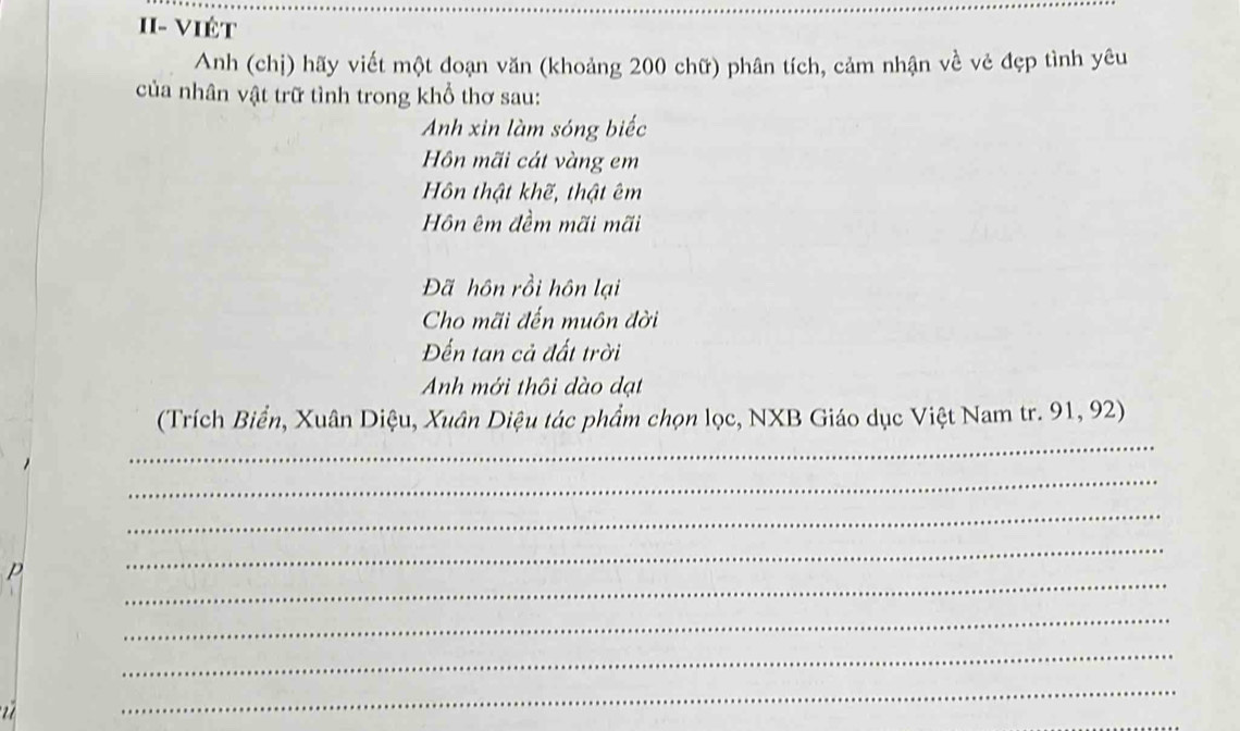 II- VIÉt 
Anh (chị) hãy viết một đoạn văn (khoảng 200 chữ) phân tích, cảm nhận về vẻ đẹp tình yêu 
của nhân vật trữ tình trong khổ thơ sau: 
Anh xin làm sóng biếc 
Hồn mãi cát vàng em 
Hôn thật khẽ, thật êm 
Hôn êm đềm mãi mãi 
Đã hôn rồi hôn lại 
Cho mãi đến muôn đời 
Đến tan cả đất trời 
Anh mới thôi dào dạt 
_ 
(Trích Biển, Xuân Diệu, Xuân Diệu tác phẩm chọn lọc, NXB Giáo dục Việt Nam tr. 91, 92) 
_ 
_ 
_ 
_ 
p 
_ 
_ 

_ 
_