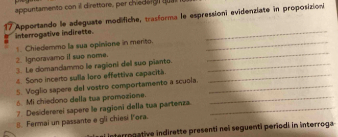 appuntamento con il direttore, per chiedergl l qual it 
17 Apportando le adeguate modifiche, trasforma le espressioni evidenziate in proposizioni 
interrogative indirette. 
_ 
_ 
1. Chiedemmo la sua opinione in merito._ 
2. Ignoravamo iI suo nome. 
3. Le domandammo le ragioni del suo pianto._ 
4. Sono incerto sulla loro effettiva capacità._ 
5. Voglio sapere del vostro comportamento a scuola._ 
6. Mi chiedono della tua promozione._ 
7. Desidererei sapere le ragioni della tua partenza._ 
8. Fermai un passante e gli chiesi I’ora. 
interrogative indirette presenti nei seguenti periodi in interroga