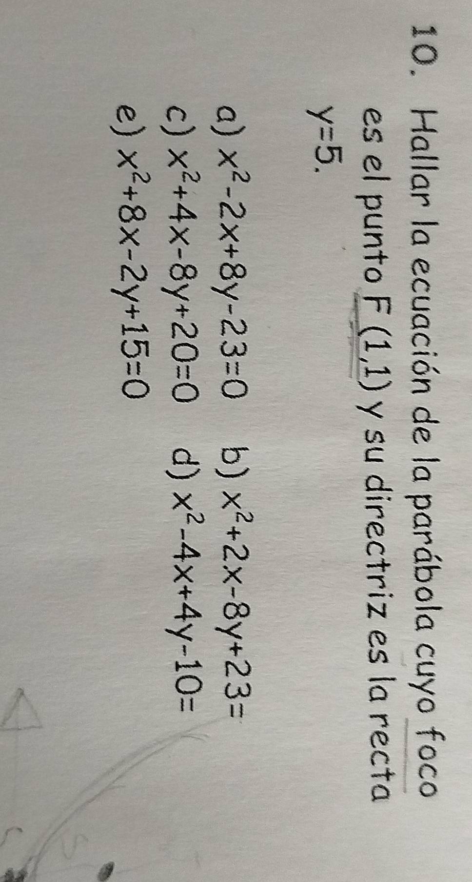 Hallar la ecuación de la parábola cuyo foco
es el punto F(1,1) y su directriz es la recta
y=5.
a) x^2-2x+8y-23=0 b) x^2+2x-8y+23=
c) x^2+4x-8y+20=0 d) x^2-4x+4y-10=
e) x^2+8x-2y+15=0