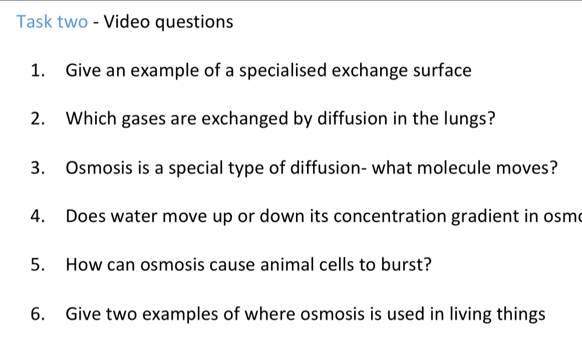 Task two - Video questions 
1. Give an example of a specialised exchange surface 
2. Which gases are exchanged by diffusion in the lungs? 
3. Osmosis is a special type of diffusion- what molecule moves? 
4. Does water move up or down its concentration gradient in osme 
5. How can osmosis cause animal cells to burst? 
6. Give two examples of where osmosis is used in living things