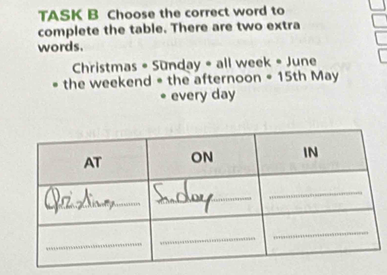 TASK B Choose the correct word to 
complete the table. There are two extra 
words. 
Christmas • Sunday • all week • June 
the weekend = the afternoon = 15th May 
every day