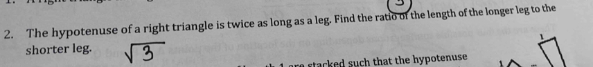 The hypotenuse of a right triangle is twice as long as a leg. Find the ratio of the length of the longer leg to the 
1 
shorter leg. 
stacked such that the hypotenuse.