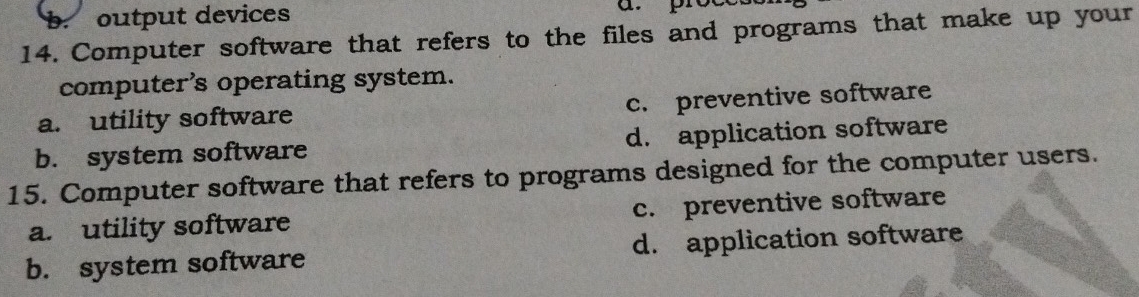 output devices
14. Computer software that refers to the files and programs that make up your
computer's operating system.
a. utility software c. preventive software
b. system software d. application software
15. Computer software that refers to programs designed for the computer users.
a. utility software c. preventive software
b. system software d. application software