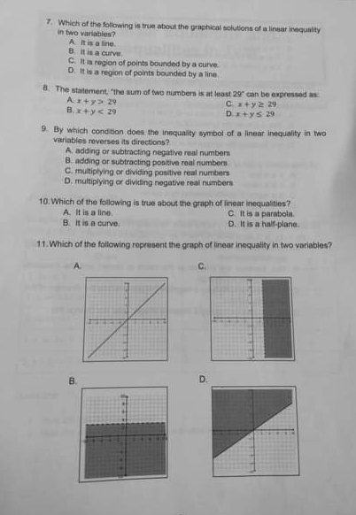 Which of the following is true about the graphical solutions of a linear inequality
in two variables?
A It is a line.
B. It is a curve.
C. It is region of points bounded by a curve.
D. It is a region of points bounded by a line
8. The statement, "the sum of two numbers is at least 29° can be expressed as:
C x+y≥ 29
A. x+y>29 x+y≤ 29
B. x+y<29</tex> 
D
9. By which condition does the inequality symbol of a linear inequality in two
variables reverses its directions?
A. adding or subtracting negative real numbers
B. adding or subtracting positive real numbers
C. multiplying or dividing positive real numbers
D. multiplying or dividing negative real numbers
10. Which of the following is true about the graph of linear inequalities?
A. It is a line C. It is a parabola.
B. It is a curve. D. It is a half-plane.
11. Which of the following represent the graph of linear inequality in two variables?
A.
C.
B.
D.