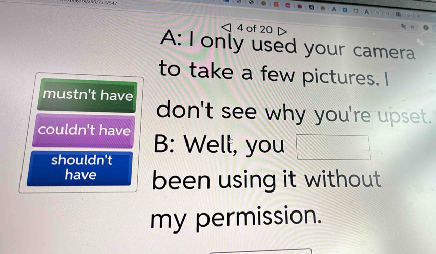 9/68296/733/547
4 of 20
A: I only used your camera
to take a few pictures. I
mustn't have
don't see why you're upset.
couldn't have
B: Well, you
shouldn't
have
been using it without
my permission.