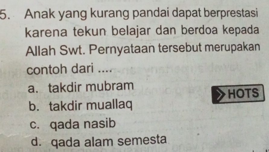 Anak yang kurang pandai dapat berprestasi
karena tekun belajar dan berdoa kepada
Allah Swt. Pernyataan tersebut merupakan
contoh dari ....
a. takdir mubram
HOTS
b. takdir muallaq
c. qada nasib
d. qada alam semesta