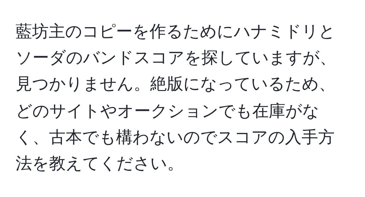 藍坊主のコピーを作るためにハナミドリとソーダのバンドスコアを探していますが、見つかりません。絶版になっているため、どのサイトやオークションでも在庫がなく、古本でも構わないのでスコアの入手方法を教えてください。