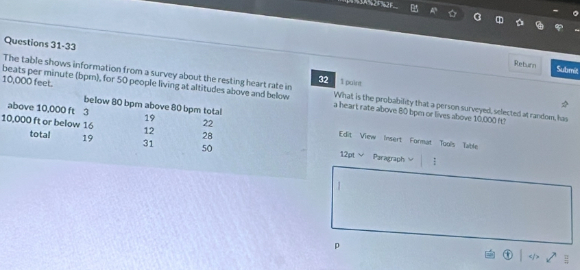 3A%2F%2F 
A 
Questions 31-33 
Return Submit 
32 1 paint 
The table shows information from a survey about the resting heart rate in What is the probability that a person surveyed, selected at random, has
10,000 feet. beats per minute (bpm), for 50 people living at altitudes above and below a heart rate above 80 bpm or lives above 10,000 ft? 
below 80 bpm above 80 bpm total
10,000 ft or below 16 12 28
above 10,000 ft 3 19 22 Edit View Insert Format Tools Table 
total 19 31 50 12pt Paragraph 
p