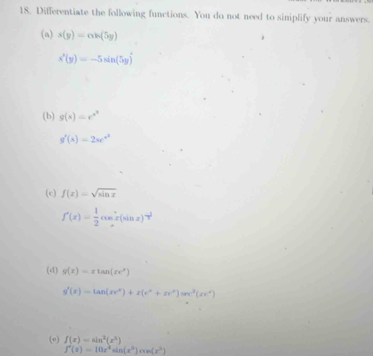 Differentiate the following functions. You do not need to siniplify your answers. 
(a) s(y)=alpha x(5y)
s'(y)=-5sin (5y)
(b) g(s)=e^(s^2)
g'(s)=2se^(s^2)
(c) f(x)=sqrt(sin x)
f'(x)= 1/2 cos x(sin x)^- 1/2 
(d) g(x)=xtan (xe^x)
g'(x)=tan (xe^x)+x(e^x+xe^x)sec^2(xe^x)
(e) f(x)=sin^2(x^5)
f'(x)=10x^4sin (x^6)cos (x^3)