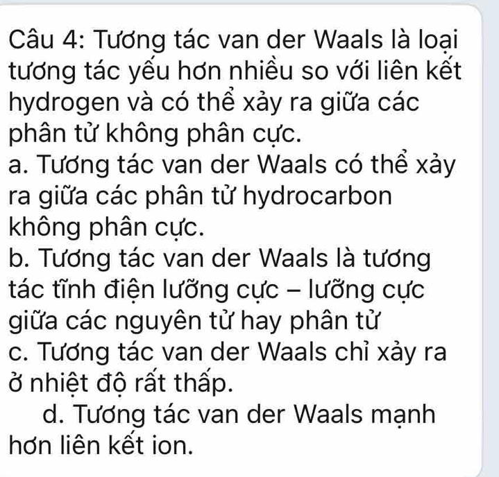 Tương tác van der Waals là loại
tương tác yếu hơn nhiều so với liên kết
hydrogen và có thể xảy ra giữa các
phân tử không phân cực.
a. Tương tác van der Waals có thể xảy
ra giữa các phân tử hydrocarbon
không phân cực.
b. Tương tác van der Waals là tương
tác tĩnh điện lưỡng cực - lưỡng cực
giữa các nguyên tử hay phân tử
c. Tương tác van der Waals chỉ xảy ra
ở nhiệt độ rất thấp.
d. Tương tác van der Waals mạnh
hơn liên kết ion.