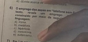 e) dúvida acerca de
6) O emprego das aspas em 'telefone sem 
texto, revela um emprego
construído por meio da segui
linguagem:
a) ironia
b) metáfora.
c) hipérbole
d) meton/mia
e) eufemismo.
e