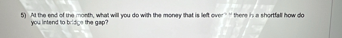 At the end of the month, what will you do with the money that is left over? If there is a shortfall how do 
you intend to bridge the gap?