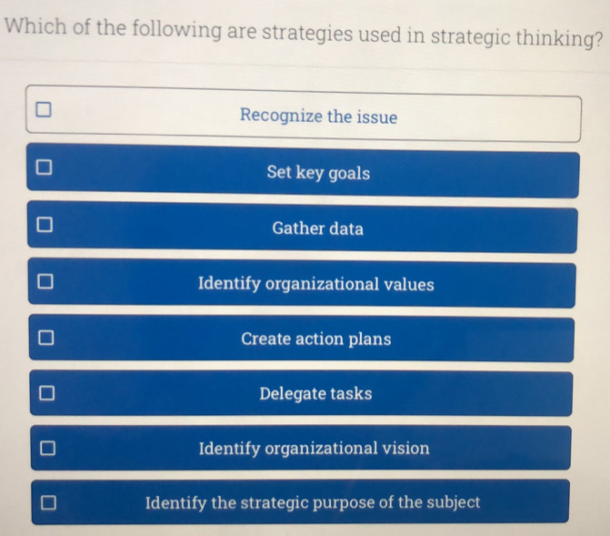 Which of the following are strategies used in strategic thinking?
Recognize the issue
Set key goals
Gather data
Identify organizational values
Create action plans
Delegate tasks
Identify organizational vision
Identify the strategic purpose of the subject