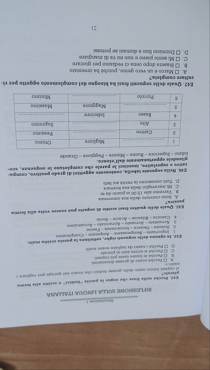 Simulazione l
RIFLESSIONE SULLA LINGUA ITALIANA
E43. Perché nella frase che segue la parola “forbici” é scritta alla forma
plurale?
al ragazzi hanno usato delle grosse forbici che erano nel garage per tagliare i
nastri.»
A. □ Perché erano di grosse dimensioni
B. □ Perché le hanno usate più ragazzi
C. □ Perché si scrive solo al plurale
D. □ Perché i nastri da tagliare erano molti
E44. In ognuna delle seguenti righe, sottolinea la parola scritta male.
1. Importante - Bempensante - Amputare - Compleanno
2. Scienza - Usciere - Incoscienza - Fascie
3. Accuistato - Accusato - Accucciato - Accumulato
4. Camicie - Bilancie - Acacie - Socie
E45. Quale delle quattro frasi scritte di seguito può essere volta alla forma
passiva?
A. Sono convinto della sua innocenza
B. Verremo alle 15:00 in punto da te
C. Mi meraviglio della sua bravura
D. Tutti conoscono la verità sui fatti
E46. Nella seguente tabella, contenente aggettivi di grado positivo, compa-
rativo e superlativo, inserisci le parole che completano le sequenze, sce-
gliendole opportunamente dall’elenco.
Infimo - Superiore - Buono - Minore - Peggiore - Grande
E47. Quale delle seguenti frasi ha bisogno del complemento oggetto per ri-
sultare completa?
A. É Marco è un vero genio, poiché ha inventato
B. □ Stasera dopo cena ci vediamo per giocare
C. □ Mi sento pieno e non mi va di mangiare
D. □ Dormirei fino a domani se potessi
21