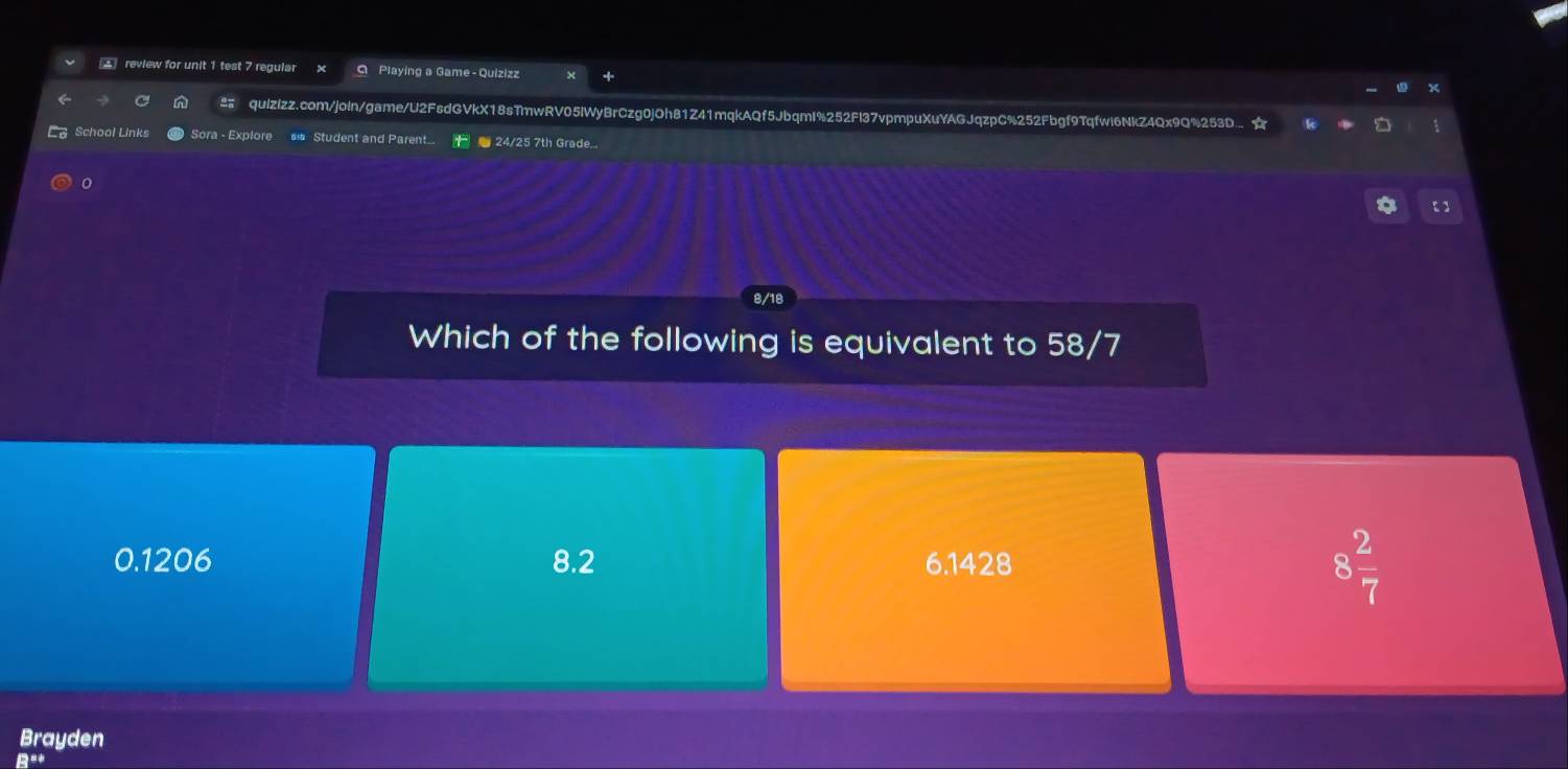 review for unit 1 test 7 regular Playing a Game - Quizizz
quizizz.com/joln/game/U2FsdGVkX18sTmwRV05lWyBrCzg0jOh81Z41mqkAQf5JbqmI%252Fl37vpmpuXuYAGJqzpC%252Fbgf9Tqfwi6NkZ4Qx9Q%253D..
School Links Sora - Explore s Student and Parent.. F 24/25 7th Grade...
【
Which of the following is equivalent to 58/7
0.1206 8.2 6.1428
8 2/7 
Brayden