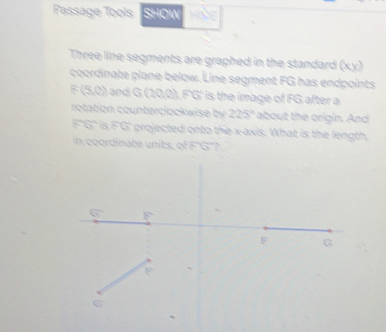 Passage Tools SHOW 
Three line segments are graphed in the standard (xy) 
coordinate plane below. Line segment FG has endpoints
F (5,0) and G ( / 0,0), F'G' is the image of FG after a 
rotation counterclockwise by 225° about the origin. And
F''G'' is F'G' projected onto the x-axis. What is the length, 
in coordinate units, of F''G''?
F
F G
F
a