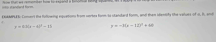 Now that we remember how to expand a binomial being squared, let's apply
into standard form.
EXAMPLES: Convert the following equations from vertex form to standard form, and then identify the values of α, b, and
C.
y=0.5(x-6)^2-15
y=-3(x-12)^2+60