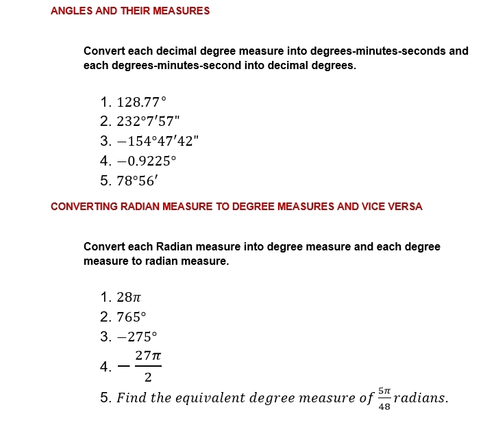 ANGLES AND THEIR MEASURES 
Convert each decimal degree measure into degrees - minutes - seconds and 
each degrees- minutes-second into decimal degrees. 
1. 128.77°
2. 232°7'57''
3. -154°47'42''
4. -0.9225°
5. 78°56'
CONVERTING RADIAN MEASURE TO DEGREE MEASURES AND VICE VERSA 
Convert each Radian measure into degree measure and each degree
measure to radian measure. 
1. 28π
2. 765°
3. -275°
4. - 27π /2 
5. Find the equivalent degree measure of  5π /48  radians.