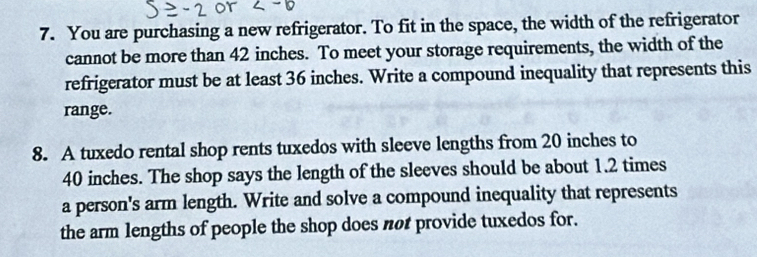 You are purchasing a new refrigerator. To fit in the space, the width of the refrigerator 
cannot be more than 42 inches. To meet your storage requirements, the width of the 
refrigerator must be at least 36 inches. Write a compound inequality that represents this 
range. 
8. A tuxedo rental shop rents tuxedos with sleeve lengths from 20 inches to
40 inches. The shop says the length of the sleeves should be about 1.2 times
a person's arm length. Write and solve a compound inequality that represents 
the arm lengths of people the shop does not provide tuxedos for.