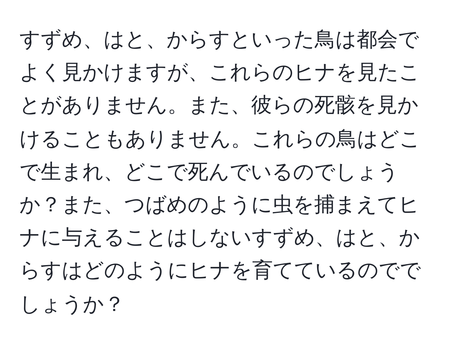 すずめ、はと、からすといった鳥は都会でよく見かけますが、これらのヒナを見たことがありません。また、彼らの死骸を見かけることもありません。これらの鳥はどこで生まれ、どこで死んでいるのでしょうか？また、つばめのように虫を捕まえてヒナに与えることはしないすずめ、はと、からすはどのようにヒナを育てているのででしょうか？