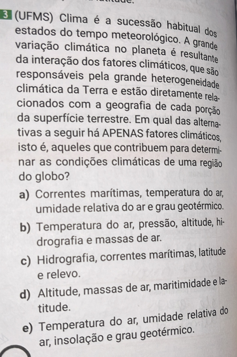 (UFMS) Clima é a sucessão habitual dos
estados do tempo meteorológico. A grande
variação climática no planeta é resultante
da interação dos fatores climáticos, que são
responsáveis pela grande heterogeneidade
climática da Terra e estão diretamente rela-
cionados com a geografia de cada porção
da superfície terrestre. Em qual das alterna-
tivas a seguir há APENAS fatores climáticos,
isto é, aqueles que contribuem para determi-
nar as condições climáticas de uma região
do globo?
a) Correntes marítimas, temperatura do ar,
umidade relativa do ar e grau geotérmico.
b) Temperatura do ar, pressão, altitude, hi-
drografia e massas de ar.
c) Hidrografia, correntes marítimas, latitude
e relevo.
d) Altitude, massas de ar, maritimidade e la-
titude.
e) Temperatura do ar, umidade relativa do
ar, insolação e grau geotérmico.