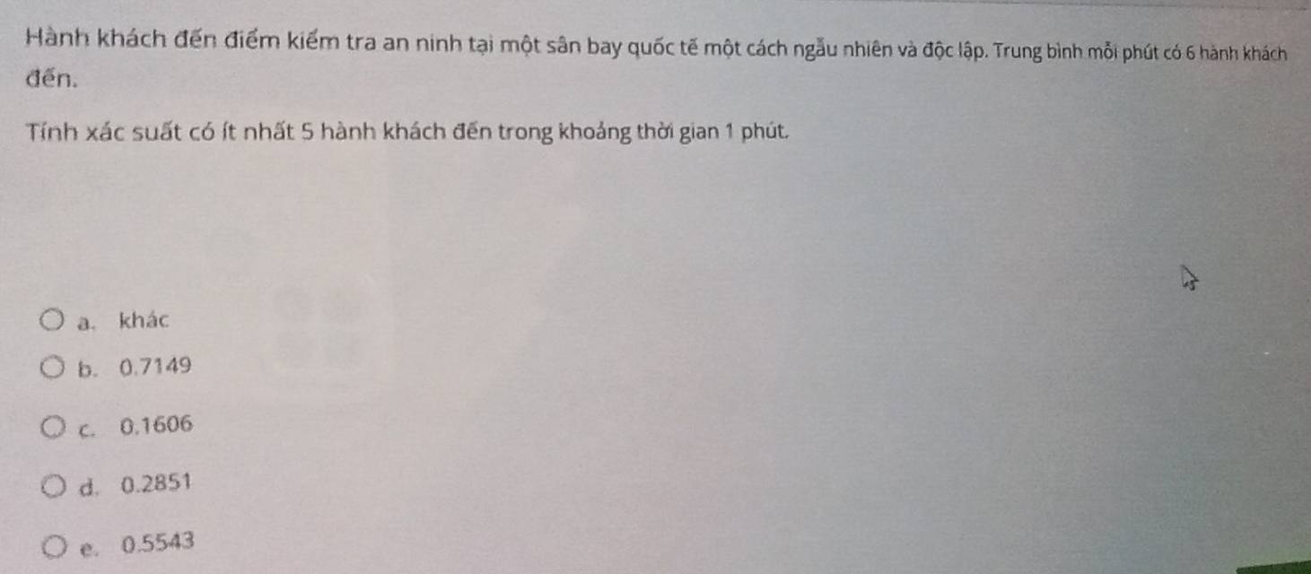 Hành khách đến điểm kiểm tra an ninh tại một sân bay quốc tế một cách ngẫu nhiên và độc lập. Trung bình mỗi phút có 6 hành khách
đến.
Tính xác suất có ít nhất 5 hành khách đến trong khoảng thời gian 1 phút.
a. khác
b. 0.7149
c. 0.1606
d. 0.2851
e. 0.5543