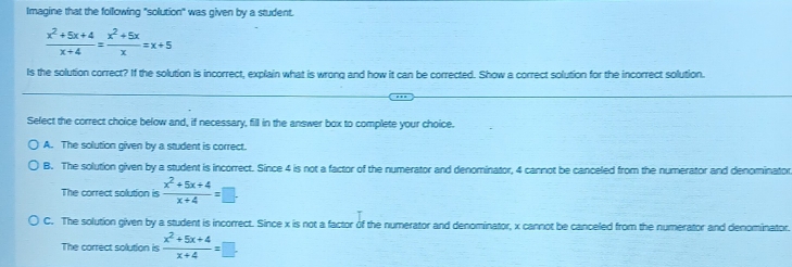 Imagine that the following "solution" was given by a student.
 (x^2+5x+4)/x+4 = (x^2+5x)/x =x+5
Is the solution correct? If the solution is incorrect, explain what is wrong and how it can be corrected. Show a correct solution for the incorrect solution.
Select the correct choice below and, if necessary, fill in the answer box to complete your choice.
A. The solution given by a student is correct.
B. The solution given by a student is incorrect. Since 4 is not a factor of the numerator and denominator, 4 cannot be canceled from the numerator and denominator
The correct solution is  (x^2+5x+4)/x+4 =□.
C. The solution given by a student is incorrect. Since x is not a factor of the numerator and denominator, x cannot be canceled from the numerator and denominator.
The correct solution is  (x^2+5x+4)/x+4 =□