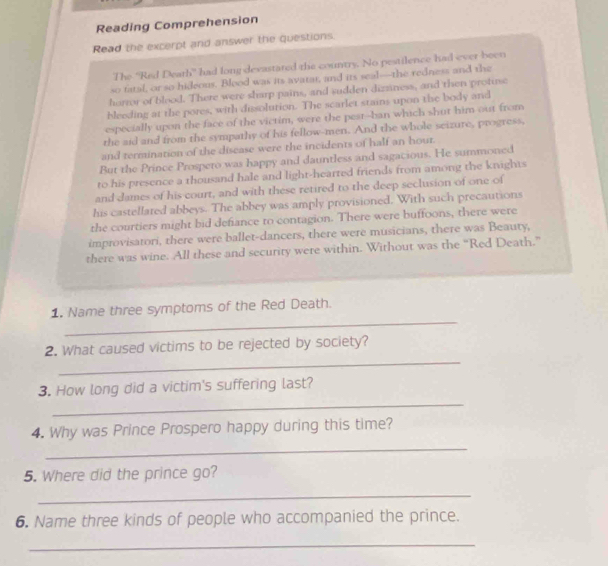 Reading Comprehension 
Read the excerpt and answer the questions. 
The 'Red Death' had long devastared the country. No pestilence had ever been 
so fatal, or so hideous. Blood was its avatar, and its seal—the redness and the 
horror of blood. There were sharp pains, and sudden dizziness, and then protuse 
bleeding at the pores, with dissolution. The scarlet stains upon the body and 
especially upon the face of the victim, were the pest--ban which shut him out from 
the aid and from the sympathy of his fellow-men. And the whole seizure, progress, 
and termination of the disease were the incidents of half an hour. 
But the Prince Prospero was happy and dauntless and sagacious. He summoned 
to his presence a thousand hale and light-hearted friends from among the knights 
and dames of his court, and with these retired to the deep seclusion of one of 
his castellared abbeys. The abbey was amply provisioned. With such precautions 
the courtiers might bid defiance to contagion. There were buffoons, there were 
improvisatori, there were ballet-dancers, there were musicians, there was Beauty, 
there was wine. All these and security were within. Without was the “Red Death.” 
_ 
1. Name three symptoms of the Red Death. 
_ 
2. What caused victims to be rejected by society? 
_ 
3. How long did a victim's suffering last? 
_ 
4. Why was Prince Prospero happy during this time? 
5. Where did the prince go? 
_ 
6. Name three kinds of people who accompanied the prince. 
_