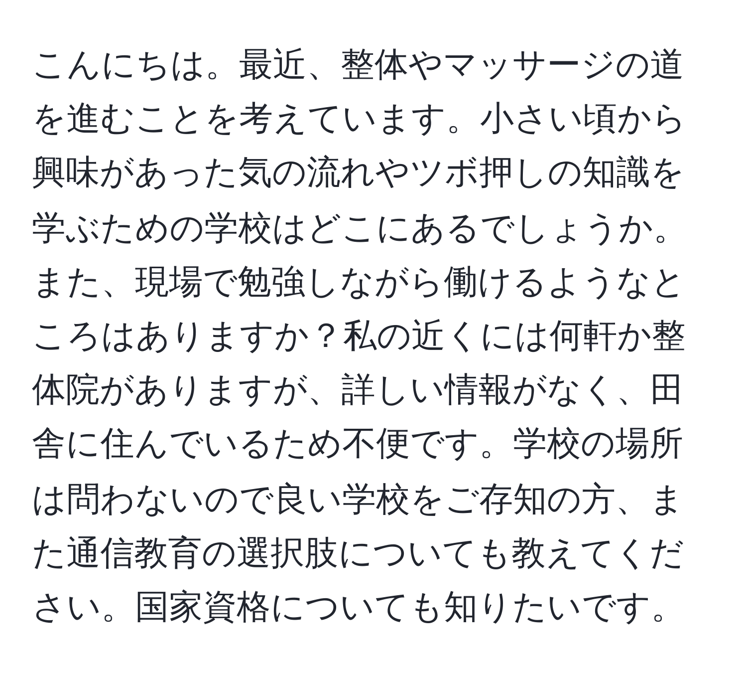 こんにちは。最近、整体やマッサージの道を進むことを考えています。小さい頃から興味があった気の流れやツボ押しの知識を学ぶための学校はどこにあるでしょうか。また、現場で勉強しながら働けるようなところはありますか？私の近くには何軒か整体院がありますが、詳しい情報がなく、田舎に住んでいるため不便です。学校の場所は問わないので良い学校をご存知の方、また通信教育の選択肢についても教えてください。国家資格についても知りたいです。