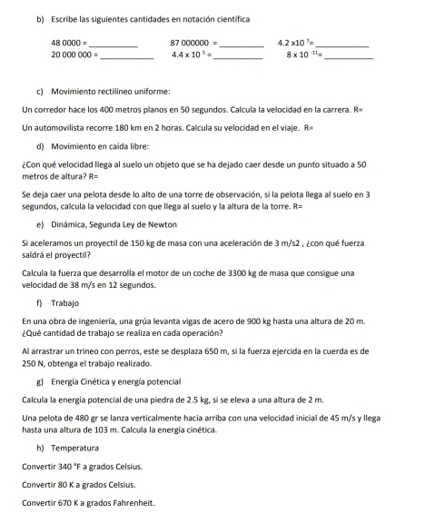 Escribe las siguientes cantidades en notación científica
_
_
480000= 87000000= 4 2* 10^7= _
20000000= _ 4.4* 10^5= _ 8* 10^(-11)= _
c) Movimiento rectilíneo uniforme:
Un corredor hace los 400 metros planos en 50 segundos. Calcula la velocidad en la carrera. R=
Un automovilista recorre 180 km en 2 horas. Calcula su velocidad en el viaje. R
d) Movimiento en caída libre:
¿Con qué velocidad llega al suelo un objeto que se ha dejado caer desde un punto situado a 50
metros de altura? R=
Se deja caer una pelota desde lo alto de una torre de observación, si la pelota llega al suelo en 3
segundos, calcula la velocidad con que lilega al suelo y la altura de la torre. F x°
e) Dinámica, Segunda Ley de Newton
Si aceleramos un proyectil de 150 kg de masa con una aceleración de 3 m/s2 , ¿con qué fuerza
saldrá el proyectil?
Calcula la fuerza que desarrolla el motor de un coche de 3300 kg de masa que consigue una
velocidad de 38 m/s en 12 segundos.
f) Trabajo
En una obra de ingeniería, una grúa levanta vigas de acero de 900 kg hasta una altura de 20 m.
¿Qué cantidad de trabajo se realiza en cada operación?
Al arrastrar un tríneo con perros, este se desplaza 650 m, sí la fuerza ejercida en la cuerda es de
250 N, obtenga el trabajo realizado.
g) Energía Cinética y energía potencial
Calcula la energía potencial de una piedra de 2.5 kg, si se eleva a una altura de 2 m.
Una pelota de 480 gr se lanza verticalmente hacia arriba con una velocidad inicial de 45 m/s y llega
hasta una altura de 103 m. Calcula la energía cinética.
h) Temperatura
Convertir 340°F a grados Celsius.
Convertir 80 K a grados Celsius
Convertir 670 K a grados Fahrenheit.