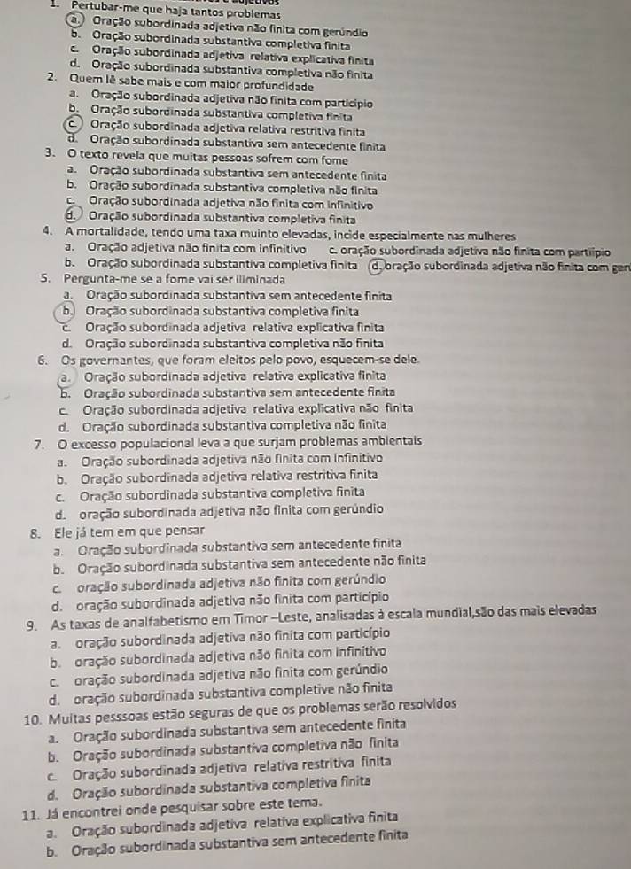 Pertubar-me que haja tantos problemas
a. Oração subordinada adjetiva não finita com gerúndio
b. Oração subordinada substantiva completiva finita
c. Oração subordinada adjetiva relativa explicativa finita
d. Oração subordinada substantiva completiva não finita
2. Quem lê sabe mais e com maior profundidade
a. Oração subordinada adjetiva não finita com particípio
b. Oração subordinada substantiva completiva finita
c Oração subordinada adjetiva relativa restritiva finita
d Oração subordinada substantiva sem antecedente finita
3. O texto revela que muitas pessoas sofrem com fome
a. Oração subordinada substantiva sem antecedente finita
b. Oração subordinada substantiva completiva não finita
co Oração subordinada adjetiva não finita com infinitivo
d.  Oração subordinada substantiva completiva finita
4. A mortalidade, tendo uma taxa muinto elevadas, incide especialmente nas mulheres
a. Oração adjetiva não finita com infinitivo c. oração subordinada adjetiva não finita com partiípio
b. Oração subordinada substantiva completiva finita de oração subordinada adjetiva não finita com gen
5. Pergunta-me se a fome vai ser iliminada
a. Oração subordinada substantiva sem antecedente finita
b. Oração subordinada substantiva completiva finita
c.  Oração subordinada adjetiva relativa explicativa finita
d. Oração subordinada substantiva completiva não finita
6. Os governantes, que foram eleitos pelo povo, esquecem-se dele.
a Oração subordinada adjetiva relativa explicativa finita
b. Oração subordinada substantiva sem antecedente finita
c. Oração subordinada adjetiva relativa explicativa não finita
d. Oração subordinada substantiva completiva não finita
7. O excesso populacional leva a que surjam problemas amblentals
a. Oração subordinada adjetiva não finita com Infinitivo
b. Oração subordinada adjetiva relativa restritiva finita
c. Oração subordinada substantiva completiva finita
de oração subordinada adjetiva não fínita com gerúndio
8. Ele já tem em que pensar
a. Oração subordinada substantiva sem antecedente finita
b. Oração subordinada substantiva sem antecedente não finita
ca moração subordinada adjetiva não finita com gerúndio
d. oração subordinada adjetiva não finita com particípio
9. As taxas de analfabetismo em Timor -Leste, analisadas à escala mundial,são das mais elevadas
a oração subordinada adjetiva não finita com particípio
b.  oração subordinada adjetiva não finita com infinitivo
co oração subordinada adjetiva não finita com gerúndio
d. oração subordinada substantiva completive não finita
10. Muitas pesssoas estão seguras de que os problemas serão resolvidos
a. Oração subordinada substantiva sem antecedente finita
b. Oração subordinada substantiva completiva não finita
c. Oração subordinada adjetiva relativa restritiva finita
d. Oração subordinada substantiva completiva finita
11. Já encontrei onde pesquisar sobre este tema.
a. Oração subordinada adjetiva relativa explicativa finita
b. Oração subordinada substantiva sem antecedente finita