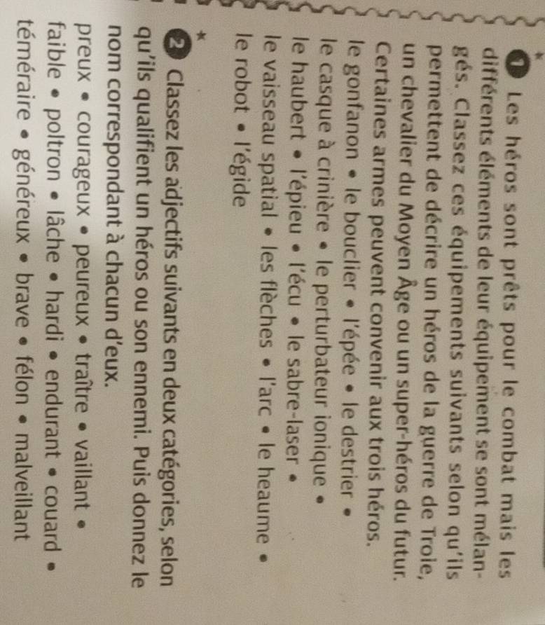 Les héros sont prêts pour le combat mais les 
différents éléments de leur équipement se sont mélan- 
gés. Classez ces équipements suivants selon qu'ils 
permettent de décrire un héros de la guerre de Troie, 
un chevalier du Moyen Âge ou un super-héros du futur. 
Certaines armes peuvent convenir aux trois héros. 
le gonfanon • le bouclier « l'épée • le destrier » 
le casque à crinière « le perturbateur ionique « 
le haubert • l'épieu • l'écu • le sabre-laser 
le vaisseau spatial • les flèches • l'arc • le heaume 
le robot • l'égide 
* 
2 Classez les adjectifs suivants en deux catégories, selon 
qu'ils qualifient un héros ou son ennemi. Puis donnez le 
nom correspondant à chacun d'eux. 
preux • courageux • peureux • traître • vaillant • 
faible • poltron • lâche • hardi • endurant • couard 
téméraire • généreux • brave • félon • malveillant