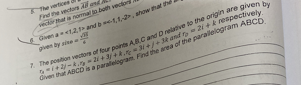 The vertices of vector AB and A 
gin are given by 
Find the vectors 
vector that is normal to both vectors ? 
and b= show that the 
lativ to respectively. 
6. Given a=<1,2,1> sin θ = sqrt(35)/6  and r_D=2i+k
7. r_A=i+2j-k, r_B=2i+3j+k, r_C=3i+j+3k __ _ of the parallelogram ABCD
given by 

_