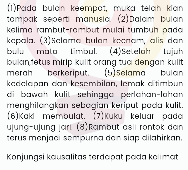 (1)Pada bulan keempat, muka telah kian 
tampak seperti manusia. (2)Dalam bulan 
kelima rambut-rambut mulai tumbuh pada 
kepala. (3)Selama bulan keenam, alis dan 
bulu mata timbul. (4)Setelah tujuh 
bulan,fetus mirip kulit orang tua dengan kulit 
merah berkeriput. (5)Selama bulan 
kedelapan dan kesembilan, lemak ditimbun 
di bawah kulit sehingga perlahan-lahan 
menghilangkan sebagian keriput pada kulit. 
(6)Kaki membulat. (7)Kuku keluar pada 
ujung-ujung jari. (8)Rambut asli rontok dan 
terus menjadi sempurna dan siap dilahirkan. 
Konjungsi kausalitas terdapat pada kalimat