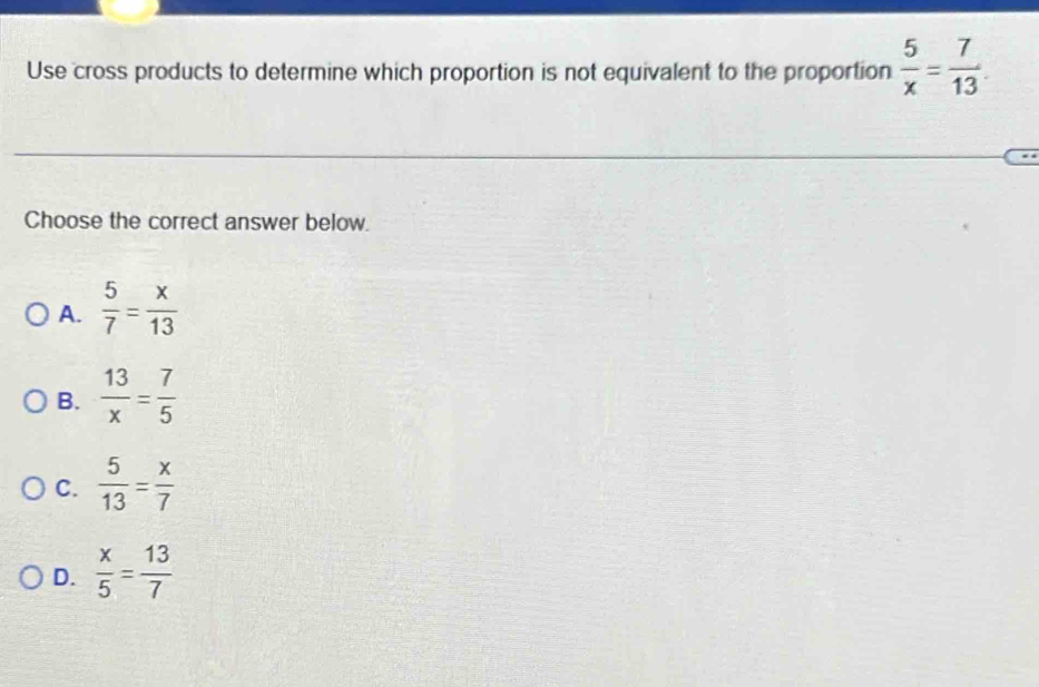 Use cross products to determine which proportion is not equivalent to the proportion  5/x = 7/13 . 
Choose the correct answer below.
A.  5/7 = x/13 
B.  13/x = 7/5 
C.  5/13 = x/7 
D.  x/5 = 13/7 