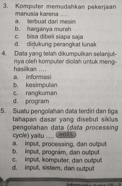 Komputer memudahkan pekerjaan
manusia karena ....
a. terbuat dari mesin
b. harganya murah
c. bisa dibeli siapa saja
d. didukung perangkat lunak
4. Data yang telah dikumpulkan selanjut-
nya oleh komputer diolah untuk meng-
hasilkan ....
a. informasi
b. kesimpulan
c. rangkuman
d. program
5. Suatu pengolahan data terdiri dan tiga
tahapan dasar yang disebut siklus
pengolahan data (data processing
cycle) yaitu ... HOTS
a. input, processing, dan output
b. input, program, dan output
c. input, komputer, dan output
d. input, sistem, dan output
Informati