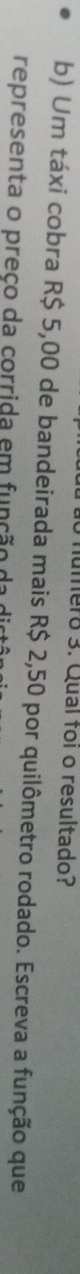 numero 3. Qual foi o resultado? 
b) Um táxi cobra R$ 5,00 de bandeirada mais R$ 2,50 por quilômetro rodado. Escreva a função que 
representa o preço da corrida em função da o