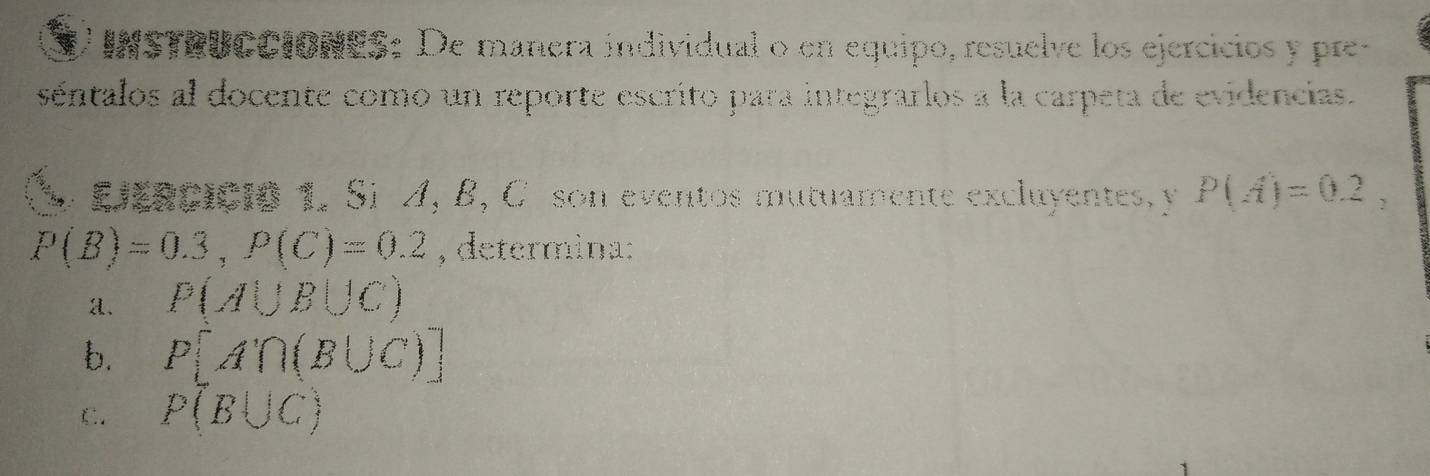 InSTRUCCIONES: De manera individual o en equipo, resuelve los ejercicios y pre- 
séentalos al docente como un reporte escrito para integrarlos a la carpeta de evidencias. 
` h e : Leaciçio 1. Si A, B, C son eventos mutuamente excluyentes, y P(A)=0.2,
P(B)=0.3, P(C)=0.2 , determina: 
a. P(A∪ B∪ C)
b. P[A'∩ (B∪ C)]
C. P(B∪ C)