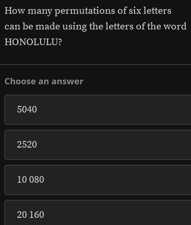 How many permutations of six letters
can be made using the letters of the word
HONOLULU?
Choose an answer
5040
2520
10 080
20 160