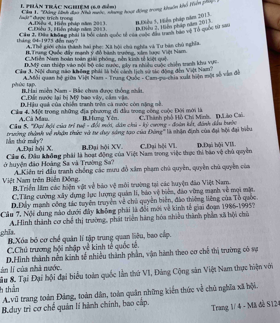 PHÀN TRÁC NGHIỆM (6.0 điểm)
Câu 1. ''Đảng lãnh đạo Nhà nước, nhưng hoạt động trong khuôn khổ Hiến phạp:
luật' được trích trong
A.Điều 4, Hiến pháp năm 2013. B.Điều 5, Hiến pháp năm 2013.
C.Điều 3, Hiến pháp năm 2013. D.Điều 2, Hiển pháp năm 2013.
Câu 2. Đầu không phải là bối cảnh quốc tế của cuộc đấu tranh bảo vệ Tổ quốc từ sau
tháng 04-1975 đến nay?
A.Thế giới chia thành hai phe: Xã hội chủ nghĩa và Tư bản chủ nghĩa.
B.Trung Quốc đầy mạnh ý đồ bành trướng, xâm lược Việt Nam.
C.Miền Nam hoàn toàn giải phóng, nền kinh tế kiệt quệ.
D.Mỹ can thiệp vào nội bộ các nước, gây ra nhiều cuộc chiến tranh khu vực.
Câu 3. Nội dung nào không phải là bối cảnh lịch sử tác động đến Việt Nam?
A.Mối quan hệ giữa Việt Nam - Trung Quốc - Cam-pu-chia xuất hiện một số vấn đề
phức tạp.
BHai miền Nam - Bắc chưa được thống nhất.
C.Đất nước lại bị Mỹ bao vây, cấm vận.
D.Hậu quả của chiến tranh trên cả nước còn nặng nề.
Câu 4. Một trong những địa phương đi đầu trong công cuộc Đởi mới là
A.Cà Mau. B.Hưng Yên. C.Thành phố Hồ Chí Minh. D.Lào Cai.
Câu 5. 'Đại hội của trí tuệ - đổi mới, dân chủ - kỷ cương - đoàn kết, đánh dấu bước
trưởng thành về nhận thức và tư duy sáng tạo của Đảng" là nhận định của đại hội đại biểu
lần thứ mấy?
A.Đại hội X. B.Đại hội XV. C.Đại hội VI. D.Đại hội VII.
Câu 6. Đâu không phải là hoạt động của Việt Nam trong việc thực thi bảo vệ chủ quyền
ở huyện đảo Hoàng Sa và Trường Sa?
A.Kiên trì đấu tranh chống các mưu đồ xâm phạm chủ quyền, quyền chủ quyền của
Việt Nam trên Biển Đông.
B.Triền lãm các hiện vật về bảo vệ môi trường tại các huyện đảo Việt Nam.
C.Tăng cường xây dựng lực lượng quản lí, bảo vệ biển, đảo vững mạnh về mọi mặt.
D.Đầy mạnh công tác tuyên truyền về chủ quyền biển, đảo thiêng liêng của Tổ quốc.
Câu 7. Nội dung nào dưới đây không phải là đồi mới về kinh tế giai đoạn 1986-1995?
A.Hình thành cơ chế thị trường, phát triển hàng hóa nhiều thành phần xã hội chủ
ghĩa.
B.Xóa bỏ cơ chế quản lí tập trung quan liêu, bao cấp.
C.Chủ trương hội nhập về kinh tế quốc tế.
D.Hình thành nền kinh tế nhiều thành phần, vận hành theo cơ chế thị trường có sự
lản lí của nhà nước.
âu 8. Tại Đại hội đại biểu toàn quốc lần thứ VI, Đảng Cộng sản Việt Nam thực hiện với
h thần
A.vũ trang toàn Đảng, toàn dân, toàn quân những kiến thức về chủ nghĩa xã hội.
B.duy trì cơ chế quản lí hành chính, bao cấp.
Trang 1/ 4 - Mã đề S124